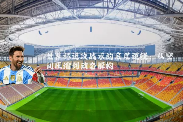 世界杯进攻战术的底层逻辑:从空间压缩到动态解构