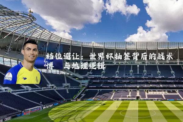 档位避让:世界杯抽签背后的战术博弈与地理逻辑